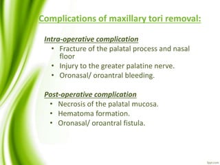 Complications of maxillary tori removal:
Intra-operative complication
• Fracture of the palatal process and nasal
floor
• Injury to the greater palatine nerve.
• Oronasal/ oroantral bleeding.
Post-operative complication
• Necrosis of the palatal mucosa.
• Hematoma formation.
• Oronasal/ oroantral fistula.
 