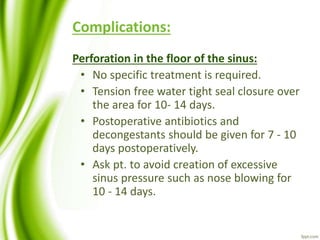 Complications:
Perforation in the floor of the sinus:
• No specific treatment is required.
• Tension free water tight seal closure over
the area for 10- 14 days.
• Postoperative antibiotics and
decongestants should be given for 7 - 10
days postoperatively.
• Ask pt. to avoid creation of excessive
sinus pressure such as nose blowing for
10 - 14 days.
 