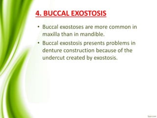 4. BUCCAL EXOSTOSIS
• Buccal exostoses are more common in
maxilla than in mandible.
• Buccal exostosis presents problems in
denture construction because of the
undercut created by exostosis.
 