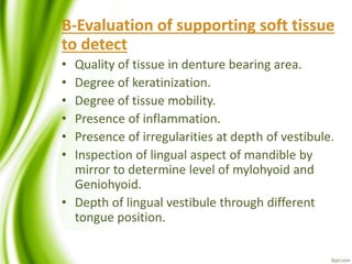 B-Evaluation of supporting soft tissue
to detect
• Quality of tissue in denture bearing area.
• Degree of keratinization.
• Degree of tissue mobility.
• Presence of inflammation.
• Presence of irregularities at depth of vestibule.
• Inspection of lingual aspect of mandible by
mirror to determine level of mylohyoid and
Geniohyoid.
• Depth of lingual vestibule through different
tongue position.
 