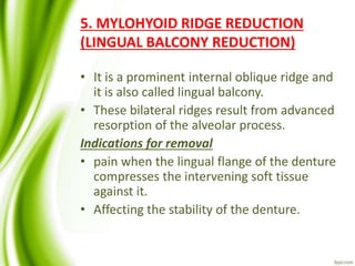 5. MYLOHYOID RIDGE REDUCTION
(LINGUAL BALCONY REDUCTION)
• It is a prominent internal oblique ridge and
it is also called lingual balcony.
• These bilateral ridges result from advanced
resorption of the alveolar process.
Indications for removal
• pain when the lingual flange of the denture
compresses the intervening soft tissue
against it.
• Affecting the stability of the denture.
 