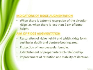 INDICATIONS OF RIDGE AUGMENTATION
• When there is extreme resorption of the alveolar
ridge i.e. when there is less than 2 cm of bone
height.
AIM OF RIDGE AUGMENTATION
• Restoration of ridge height and width, ridge form,
vestibular depth and denture bearing area.
• Protection of neurovascular bundle.
• Establishment of proper interarch relationship.
• Improvement of retention and stability of denture.
 