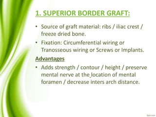 1. SUPERIOR BORDER GRAFT:
• Source of graft material: ribs / iliac crest /
freeze dried bone.
• Fixation: Circumferential wiring or
Tranosseous wiring or Screws or Implants.
Advantages
• Adds strength / contour / height / preserve
mental nerve at the location of mental
foramen / decrease inters arch distance.
 