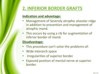 2. INFERIOR BORDER GRAFTS
Indication and advantage:
• Management of Severely atrophic alveolar ridge
in addition to prevention and management of
atrophic mand.
• This occurs by using a rib for augmentation of
inferior border of mand.
Disadvantage:
• This procedure can't solve the problems of:
• Wide interarch space
• Irregularities of superior border.
• Exposed position of mental nerve at superior
border.
 