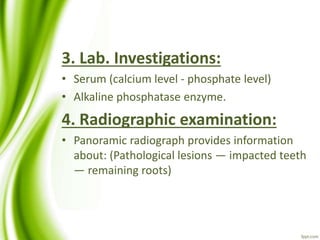 3. Lab. Investigations:
• Serum (calcium level - phosphate level)
• Alkaline phosphatase enzyme.
4. Radiographic examination:
• Panoramic radiograph provides information
about: (Pathological lesions — impacted teeth
— remaining roots)
 