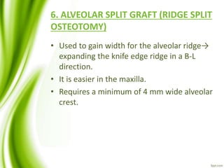 6. ALVEOLAR SPLIT GRAFT (RIDGE SPLIT
OSTEOTOMY)
• Used to gain width for the alveolar ridge→
expanding the knife edge ridge in a B-L
direction.
• It is easier in the maxilla.
• Requires a minimum of 4 mm wide alveolar
crest.
 
