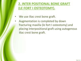 2. INTER POSITIONAL BONE GRAFT
(LE FORT I OSTEOTOMY).
• We use iliac crest bone graft.
• Augmentation is completed by down
fracturing maxilla (le fort I osteotomy) and
placing interpositional graft using autogenous
iliac crest bone graft.
 