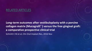RELATED ARTICLES
Long-term outcomes after vestibuloplasty with a porcine
collagen matrix (Mucograft® ) versus the free gingival graft:
a comparative prospective clinical trial
Schmitt C M et al, Clin Oral Implant Res, 2016 Nov
 