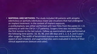 • MATERIAL AND METHODS: The study included 48 patients with atrophic
edentulous or partially edentulous lower jaw situations that had undergone
an implant treatment. In the context of implant exposure,
a vestibuloplasty was either performed with two FGGs from the palate (n = 21
patients) or with the CM (n = 27 patients). Surgery time was recorded from
the first incision to the last suture. Follow-up examinations were performed at
the following time points: 10, 30, 90, and 180 days and 1, 2, 3, 4, and 5 years
after surgery. The width of keratinized mucosa was measured at the buccal
aspect of each implant, and augmented sites were evaluated in terms of their
clinical appearances (texture and color).
 