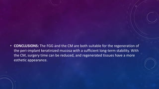 • CONCLUSIONS: The FGG and the CM are both suitable for the regeneration of
the peri-implant keratinized mucosa with a sufficient long-term stability. With
the CM, surgery time can be reduced, and regenerated tissues have a more
esthetic appearance.
 