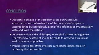 CONCLUSION
• Accurate diagnosis of the problem areas during denture
construction and determination of the necessity of surgery is
accomplished by careful evaluation of the information systematically
obtained from the patient.
• As conservation is the philosophy of surgical patient management.
Therefore every attempt should be made to preserve as much as
oral structures as possible.
• Proper knowledge of the available surgical procedures helps in
achieving the best results
 
