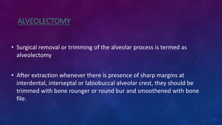 ALVEOLECTOMY
• Surgical removal or trimming of the alveolar process is termed as
alveolectomy
• After extraction whenever there is presence of sharp margins at
interdental, interseptal or labiobuccal alveolar crest, they should be
trimmed with bone rounger or round bur and smoothened with bone
file.
 