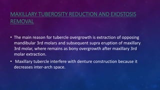 MAXILLARY TUBEROSITY REDUCTION AND EXOSTOSIS
REMOVAL
• The main reason for tubercle overgrowth is extraction of opposing
mandibular 3rd molars and subsequent supra eruption of maxillary
3rd molar, where remains as bony overgrowth after maxillary 3rd
molar extraction.
• Maxillary tubercle interfere with denture construction because it
decreases inter-arch space.
 