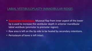 LABIAL VESTIBULOPLASTY (MANDIBULAR RIDGE)
• Kazanjian technique:Mucosal flap from inner aspect of the lower
lip is used to increase the vestibular depth in anterior mandibular
labial vestibule (premolar to premolar region).
• Raw area is left on the lip side to be healed by secondary intentions.
• Periosteum of bone is left intact.
 