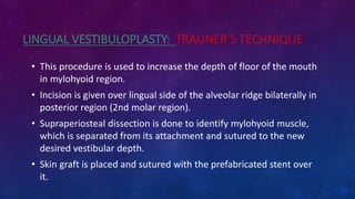 LINGUAL VESTIBULOPLASTY: TRAUNER’S TECHNIQUE
• This procedure is used to increase the depth of floor of the mouth
in mylohyoid region.
• Incision is given over lingual side of the alveolar ridge bilaterally in
posterior region (2nd molar region).
• Supraperiosteal dissection is done to identify mylohyoid muscle,
which is separated from its attachment and sutured to the new
desired vestibular depth.
• Skin graft is placed and sutured with the prefabricated stent over
it.
 