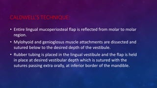 CALDWELL’S TECHNIQUE:
• Entire lingual mucoperiosteal flap is reflected from molar to molar
region.
• Mylohyoid and genioglosus muscle attachments are dissected and
sutured below to the desired depth of the vestibule.
• Rubber tubing is placed in the lingual vestibule and the flap is held
in place at desired vestibular depth which is sutured with the
sutures passing extra orally, at inferior border of the mandible.
 