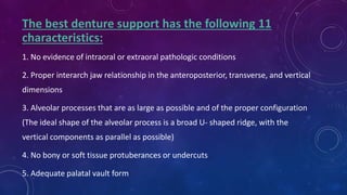 The best denture support has the following 11
characteristics:
1. No evidence of intraoral or extraoral pathologic conditions
2. Proper interarch jaw relationship in the anteroposterior, transverse, and vertical
dimensions
3. Alveolar processes that are as large as possible and of the proper configuration
(The ideal shape of the alveolar process is a broad U- shaped ridge, with the
vertical components as parallel as possible)
4. No bony or soft tissue protuberances or undercuts
5. Adequate palatal vault form
 