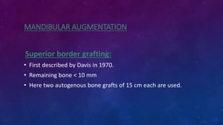 MANDIBULAR AUGMENTATION
Superior border grafting:
• First described by Davis in 1970.
• Remaining bone < 10 mm
• Here two autogenous bone grafts of 15 cm each are used.
 