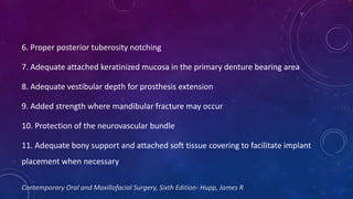 6. Proper posterior tuberosity notching
7. Adequate attached keratinized mucosa in the primary denture bearing area
8. Adequate vestibular depth for prosthesis extension
9. Added strength where mandibular fracture may occur
10. Protection of the neurovascular bundle
11. Adequate bony support and attached soft tissue covering to facilitate implant
placement when necessary
Contemporary Oral and Maxillofacial Surgery, Sixth Edition- Hupp, James R
 
