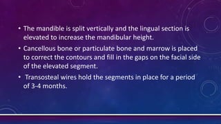 • The mandible is split vertically and the lingual section is
elevated to increase the mandibular height.
• Cancellous bone or particulate bone and marrow is placed
to correct the contours and fill in the gaps on the facial side
of the elevated segment.
• Transosteal wires hold the segments in place for a period
of 3-4 months.
 