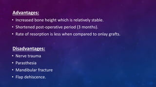Advantages:
• Increased bone height which is relatively stable.
• Shortened post-operative period (3 months).
• Rate of resorption is less when compared to onlay grafts.
Disadvantages:
• Nerve trauma
• Parasthesia
• Mandibular fracture
• Flap dehiscence.
 