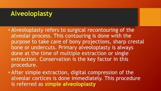 Alveoloplasty
• Alveoloplasty refers to surgical recontouring of the
alveolar process. This contouring is done with the
purpose to take care of bony projections, sharp crestal
bone or undercuts. Primary alveoloplasty is always
done at the time of multiple extraction or single
extraction. Conservation is the key factor in this
procedure.
• After simple extraction, digital compression of the
alveolar cortices is done immediately. This procedure
is referred as simple alveoloplasty
 