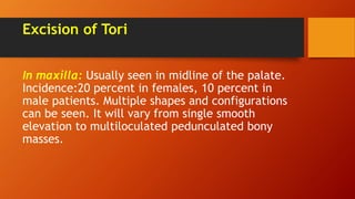 Excision of Tori
In maxilla: Usually seen in midline of the palate.
Incidence:20 percent in females, 10 percent in
male patients. Multiple shapes and configurations
can be seen. It will vary from single smooth
elevation to multiloculated pedunculated bony
masses.
 