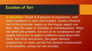 Excision of Tori
In mandible: Found in 8 percent of population, with
same incidence in male and females. Usually bilateral
tori in the premolar region on the lingual aspect are
seen. May be single or multiple or multilobulated. When
the teeth are present, tori are of no consequence and
usually there are no speech problems associated with
them. But after extraction, the upper denture
construction or lower partial/full denture construction
is not possible, unless tori are excised.
 