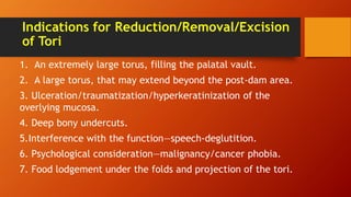 Indications for Reduction/Removal/Excision
of Tori
1. An extremely large torus, filling the palatal vault.
2. A large torus, that may extend beyond the post-dam area.
3. Ulceration/traumatization/hyperkeratinization of the
overlying mucosa.
4. Deep bony undercuts.
5.Interference with the function—speech-deglutition.
6. Psychological consideration—malignancy/cancer phobia.
7. Food lodgement under the folds and projection of the tori.
 