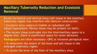 Maxillary Tuberosity Reduction and Exostosis
Removal
Excess horizontal and vertical bony/soft tissue in the maxillary
tuberosity region may interfere with denture construction.
• Excessive bony undercut/mobile or redundant soft
tissue/hyperplastic fibrous tissue may be present (or both).
• The excess tissue protrudes into the intermaxillary space to a
degree that, there is insufficient space for lower dentures.
Radiographs are often necessary—OPG or intraoral periapical view:
• To determine the extent of the bone and soft tissue in the
enlarged tuberosity region.
• To locate the level of the floor of the maxillary sinus.
 