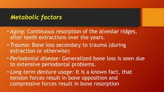 Metabolic factors
• Aging: Continuous resorption of the alveolar ridges,
after teeth extractions over the years.
• Trauma: Bone loss secondary to trauma (during
extraction or otherwise)
• Periodontal disease: Generalized bone loss is seen due
to extensive periodontal problems.
• Long term denture usage: It is a known fact, that
tension forces result in bone opposition and
compressive forces result in bone resorption
 
