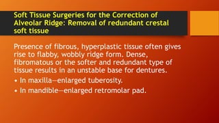 Soft Tissue Surgeries for the Correction of
Alveolar Ridge: Removal of redundant crestal
soft tissue
Presence of fibrous, hyperplastic tissue often gives
rise to flabby, wobbly ridge form. Dense,
fibromatous or the softer and redundant type of
tissue results in an unstable base for dentures.
• In maxilla—enlarged tuberosity.
• In mandible—enlarged retromolar pad.
 