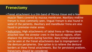 Frenectomy
• Frenal attachment is a thin band of fibrous tissue and a few
muscle fibers covered by mucous membrane. Maxillary midline
frenum is most commonly seen, lingual frenum is also found in
some of the patients. Maxillary and mandibular frena are also
found in premolar-molar areas.
• Indications: High attachments of labial frena or fibrous bands
attached near the alveolar crest in the buccal regions, often
displace the dentures during function. Many times ulceration
can be seen at the frenal attachments due to impingement of
the denture peripheries. One option is to relieve the denture
borders at these frenal attachments. But for persistent problem,
frenectomy should be considered.
 