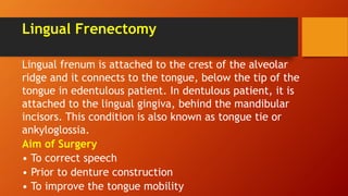 Lingual Frenectomy
Lingual frenum is attached to the crest of the alveolar
ridge and it connects to the tongue, below the tip of the
tongue in edentulous patient. In dentulous patient, it is
attached to the lingual gingiva, behind the mandibular
incisors. This condition is also known as tongue tie or
ankyloglossia.
Aim of Surgery
• To correct speech
• Prior to denture construction
• To improve the tongue mobility
 