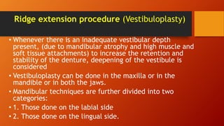 Ridge extension procedure (Vestibuloplasty)
• Whenever there is an inadequate vestibular depth
present, (due to mandibular atrophy and high muscle and
soft tissue attachments) to increase the retention and
stability of the denture, deepening of the vestibule is
considered
• Vestibuloplasty can be done in the maxilla or in the
mandible or in both the jaws.
• Mandibular techniques are further divided into two
categories:
• 1. Those done on the labial side
• 2. Those done on the lingual side.
 