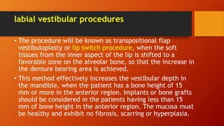 labial vestibular procedures
• The procedure will be known as transpositional flap
vestibuloplasty or lip switch procedure, when the soft
tissues from the inner aspect of the lip is shifted to a
favorable zone on the alveolar bone, so that the increase in
the denture bearing area is achieved.
• This method effectively increases the vestibular depth in
the mandible, when the patient has a bone height of 15
mm or more in the anterior region. Implants or bone grafts
should be considered in the patients having less than 15
mm of bone height in the anterior region. The mucosa must
be healthy and exhibit no fibrosis, scarring or hyperplasia.
 
