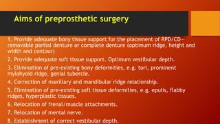 Aims of preprosthetic surgery
1. Provide adequate bony tissue support for the placement of RPD/CD—
removable partial denture or complete denture (optimum ridge, height and
width and contour)
2. Provide adequate soft tissue support. Optimum vestibular depth.
3. Elimination of pre-existing bony deformities, e.g. tori, prominent
mylohyoid ridge, genial tubercle.
4. Correction of maxillary and mandibular ridge relationship.
5. Elimination of pre-existing soft tissue deformities, e.g. epulis, flabby
ridges, hyperplastic tissues.
6. Relocation of frenal/muscle attachments.
7. Relocation of mental nerve.
8. Establishment of correct vestibular depth.
 
