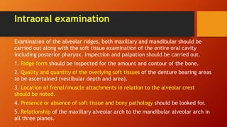 Intraoral examination
Examination of the alveolar ridges, both maxillary and mandibular should be
carried out along with the soft tissue examination of the entire oral cavity
including posterior pharynx. Inspection and palpation should be carried out.
1. Ridge form should be inspected for the amount and contour of the bone.
2. Quality and quantity of the overlying soft tissues of the denture bearing areas
to be ascertained (vestibular depth and area).
3. Location of frenal/muscle attachments in relation to the alveolar crest
should be noted.
4. Presence or absence of soft tissue and bony pathology should be looked for.
5. Relationship of the maxillary alveolar arch to the mandibular alveolar arch in
all three planes.
 