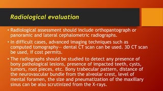 Radiological evaluation
• Radiological assessment should include orthopantograph or
panoramic and lateral cephalometric radiographs.
• In difficult cases, advanced imaging techniques such as
computed tomography— dental CT scan can be used. 3D CT scan
be used, if cost permits.
• The radiographs should be studied to detect any presence of
bony pathological lesions, presence of impacted teeth, cysts,
tumors, root pieces, etc. Bony trabecular pattern, distance of
the neurovascular bundle from the alveolar crest, level of
mental foramen, the size and pneumatization of the maxillary
sinus can be also scrutinized from the X-rays.
 