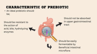 CHARACTERISTIC OF PREBIOTIC
Should be resistant to
the action of
acid, bile, hydrolyzing
enzymes
Should not be absorbed
in upper gastrointestinal
tract
Should be easily
fermentable by
Beneficial intestinal
microflora
• An ideal prebiotic should
be;
 