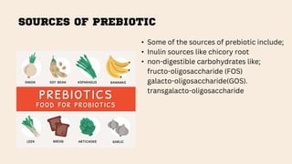 SOURCES OF PREBIOTIC
• Some of the sources of prebiotic include;
• Inulin sources like chicory root
• non-digestible carbohydrates like;
fructo-oligosaccharide (FOS)
galacto-oligosaccharide(GOS).
transgalacto-oligosaccharide
 