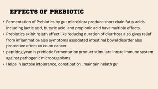 EFFECTS OF PREBIOTIC
• Fermentation of Prebiotics by gut microbiota produce short chain fatty acids
including lactic acid, butyric acid, and propionic acid have multiple effects.
• Prebiotics exibit helath effect like reducing duration of diarrhoea also gives relief
from inflammation also symptoms associated intestinal bowel disorder also
protective effect on colon cancer
• peptidoglycan is prebiotic fermentation product stimulate innate immune system
against pathogenic microorganisms.
• Helps in lactose intolerance, constipation , maintain helath gut
 