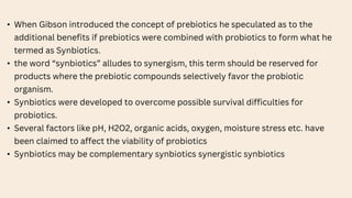 • When Gibson introduced the concept of prebiotics he speculated as to the
additional benefits if prebiotics were combined with probiotics to form what he
termed as Synbiotics.
• the word “synbiotics” alludes to synergism, this term should be reserved for
products where the prebiotic compounds selectively favor the probiotic
organism.
• Synbiotics were developed to overcome possible survival difficulties for
probiotics.
• Several factors like pH, H2O2, organic acids, oxygen, moisture stress etc. have
been claimed to affect the viability of probiotics
• Synbiotics may be complementary synbiotics synergistic synbiotics
 