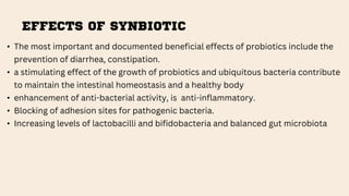 EFFECTS OF SYNBIOTIC
• The most important and documented beneficial effects of probiotics include the
prevention of diarrhea, constipation.
• a stimulating effect of the growth of probiotics and ubiquitous bacteria contribute
to maintain the intestinal homeostasis and a healthy body
• enhancement of anti-bacterial activity, is anti-inflammatory.
• Blocking of adhesion sites for pathogenic bacteria.
• Increasing levels of lactobacilli and bifidobacteria and balanced gut microbiota
 