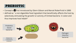 PREBIOTIC
S
• Consept was first introduced by Glenn Gibson and Marcel Roberfroid in 1995
• defined as " a non digestible food ingredient that beneficially affects the host by
selectively stimulating the growth/ or activity of limited bacteria in colon and
thus improves host helath"
PREBIOTICS
( substrate for
probiotic)
Probiotics
(Good
bacteria)
Pathogen
(Harmful
bacteria)
 