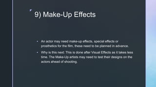 z
9) Make-Up Effects
 An actor may need make-up effects, special effects or
prosthetics for the film, these need to be planned in advance.
 Why is this next: This is done after Visual Effects as it takes less
time. The Make-Up artists may need to test their designs on the
actors ahead of shooting.
 