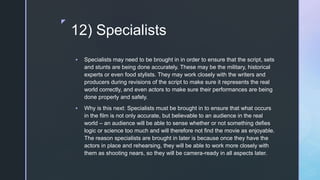 z
12) Specialists
 Specialists may need to be brought in in order to ensure that the script, sets
and stunts are being done accurately. These may be the military, historical
experts or even food stylists. They may work closely with the writers and
producers during revisions of the script to make sure it represents the real
world correctly, and even actors to make sure their performances are being
done properly and safely.
 Why is this next: Specialists must be brought in to ensure that what occurs
in the film is not only accurate, but believable to an audience in the real
world – an audience will be able to sense whether or not something defies
logic or science too much and will therefore not find the movie as enjoyable.
The reason specialists are brought in later is because once they have the
actors in place and rehearsing, they will be able to work more closely with
them as shooting nears, so they will be camera-ready in all aspects later.
 