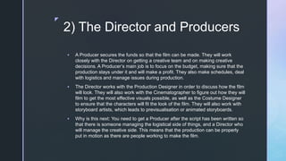 z
2) The Director and Producers
 A Producer secures the funds so that the film can be made. They will work
closely with the Director on getting a creative team and on making creative
decisions. A Producer’s main job is to focus on the budget, making sure that the
production stays under it and will make a profit. They also make schedules, deal
with logistics and manage issues during production.
 The Director works with the Production Designer in order to discuss how the film
will look. They will also work with the Cinematographer to figure out how they will
film to get the most effective visuals possible, as well as the Costume Designer
to ensure that the characters will fit the look of the film. They will also work with
storyboard artists, which leads to previsualisation or animated storyboards.
 Why is this next: You need to get a Producer after the script has been written so
that there is someone managing the logistical side of things, and a Director who
will manage the creative side. This means that the production can be properly
put in motion as there are people working to make the film.
 