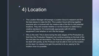 z
4) Location
 The Location Manager will arrange a Location Scout to research and find
the best places to make the film. The Location Scout will bring together
everyone who is involved with the creative side of the film to visit potential
locations. They will consider whether or not the location is viable from a
creative standpoint, if it is technically appropriate (will it fit all the
equipment?) and whether or not it fits the budget.
 Why is this next: This is done during the early stages of Pre-Production so
that they (the Production Designer) can continue working on the look of the
film and plan the set decorations. The financial and logistical side must also
be dealt with quickly, as the Producer must be able to rent out the location
on the days it is needed and gain the permits to do so, paying for the
location once it is possible.
 