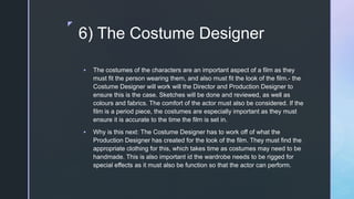 z
6) The Costume Designer
 The costumes of the characters are an important aspect of a film as they
must fit the person wearing them, and also must fit the look of the film.- the
Costume Designer will work will the Director and Production Designer to
ensure this is the case. Sketches will be done and reviewed, as well as
colours and fabrics. The comfort of the actor must also be considered. If the
film is a period piece, the costumes are especially important as they must
ensure it is accurate to the time the film is set in.
 Why is this next: The Costume Designer has to work off of what the
Production Designer has created for the look of the film. They must find the
appropriate clothing for this, which takes time as costumes may need to be
handmade. This is also important id the wardrobe needs to be rigged for
special effects as it must also be function so that the actor can perform.
 